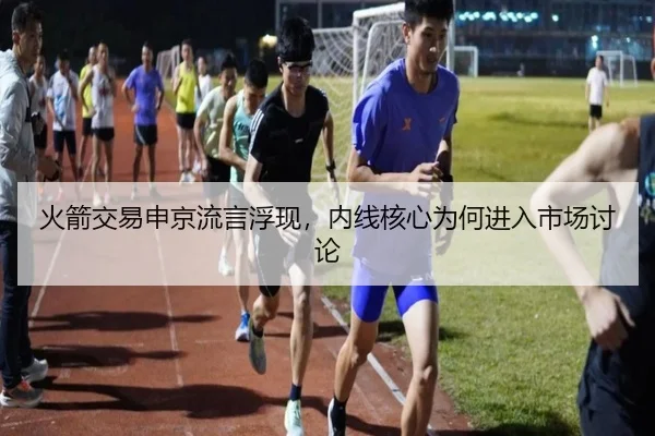 火箭交易申京流言浮现，内线核心为何进入市场讨论